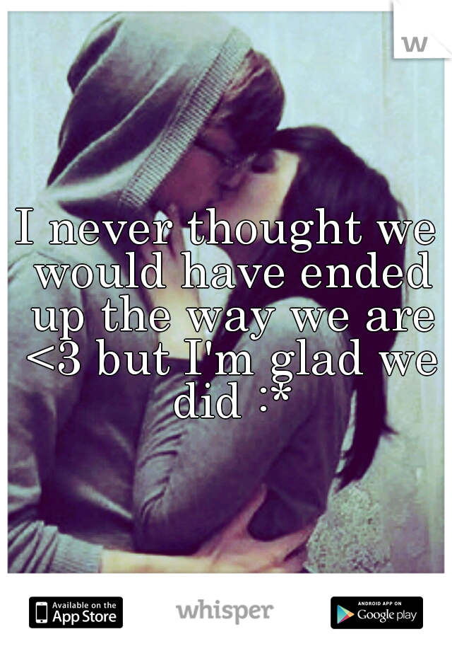 I never thought we would have ended up the way we are <3 but I'm glad we did :*