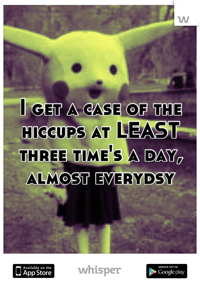 I get a case of the hiccups at LEAST three time's a day, almost everydsy