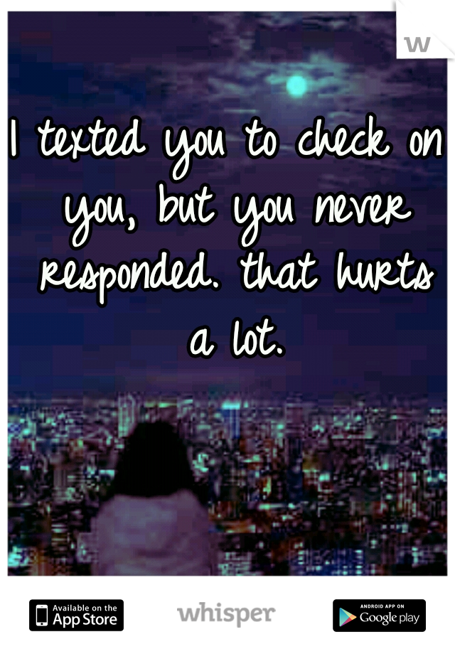 I texted you to check on you, but you never responded. that hurts a lot.