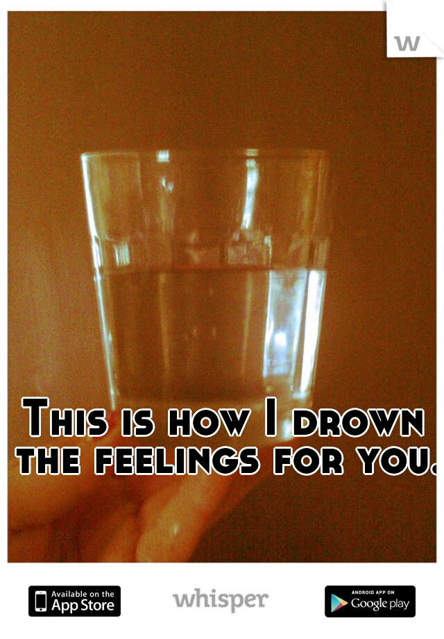 This is how I drown the feelings for you.
