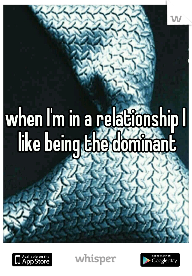 when I'm in a relationship I like being the dominant