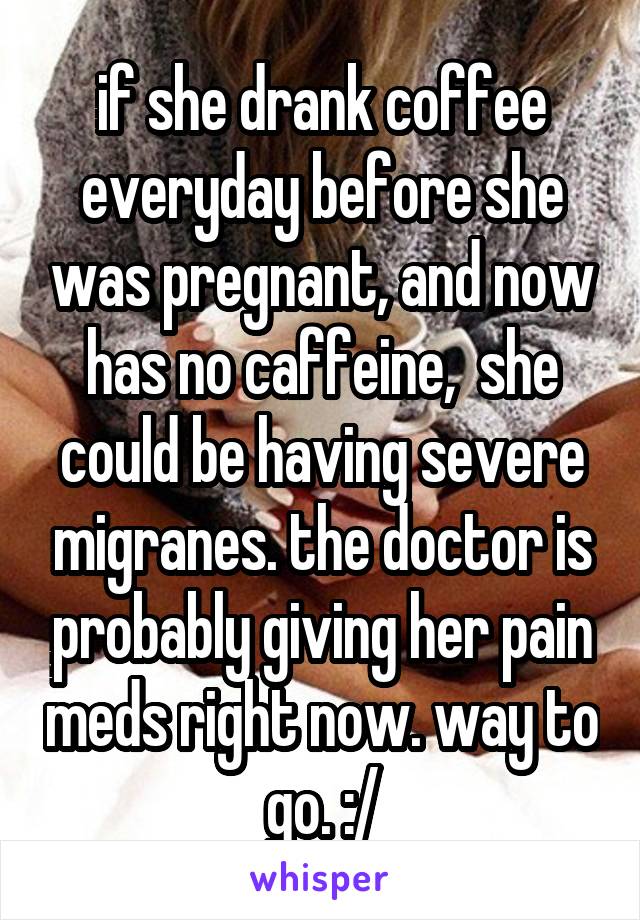 if she drank coffee everyday before she was pregnant, and now has no caffeine,  she could be having severe migranes. the doctor is probably giving her pain meds right now. way to go. :/