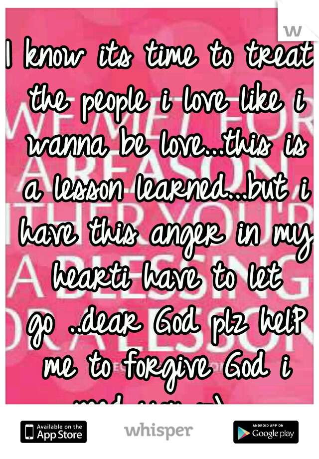 I know its time to treat the people i love like i wanna be love...this is a lesson learned...but i have this anger in my hearti have to let go
..dear God plz helP me to forgive God i need you :-\

