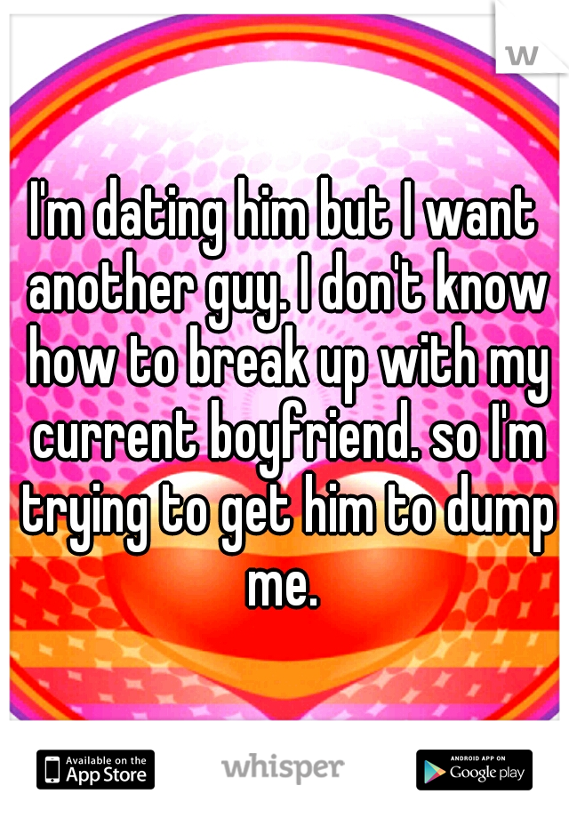 I'm dating him but I want another guy. I don't know how to break up with my current boyfriend. so I'm trying to get him to dump me. 