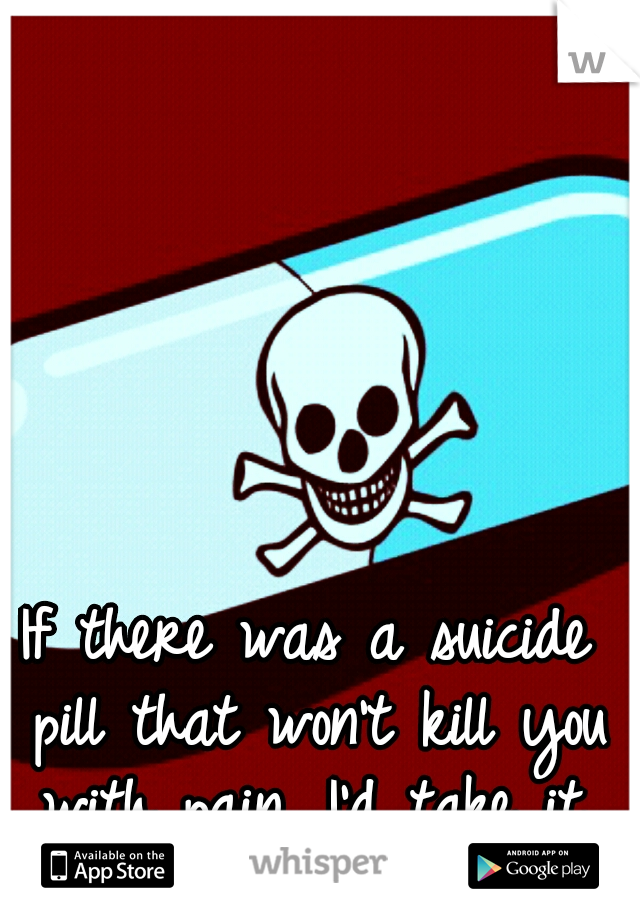 If there was a suicide pill that won't kill you with pain, I'd take it.