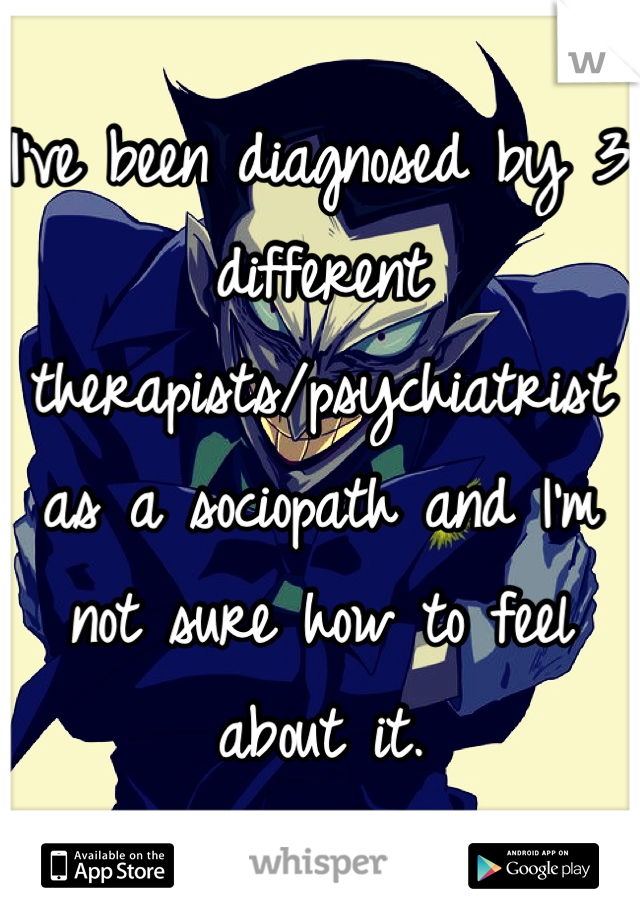 I've been diagnosed by 3 different therapists/psychiatrist as a sociopath and I'm not sure how to feel about it.
