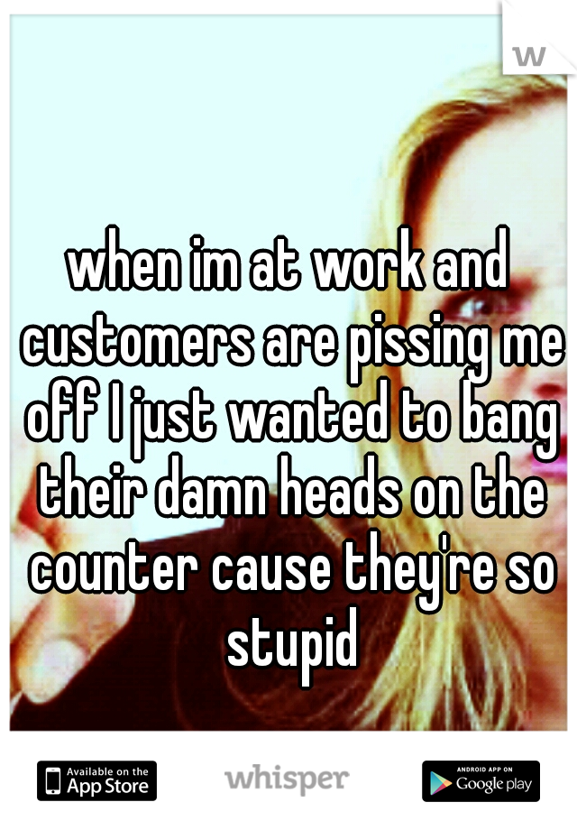 when im at work and customers are pissing me off I just wanted to bang their damn heads on the counter cause they're so stupid