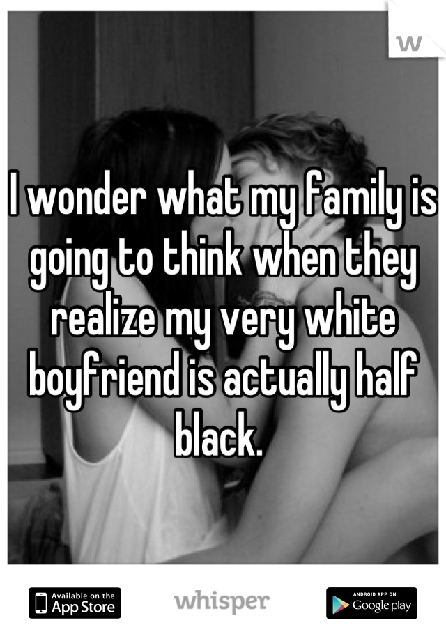 I wonder what my family is going to think when they realize my very white boyfriend is actually half black. 