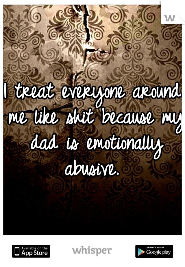 I treat everyone around me like shit because my dad is emotionally abusive. 