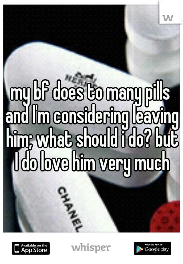 my bf does to many pills and I'm considering leaving him; what should i do? but I do love him very much