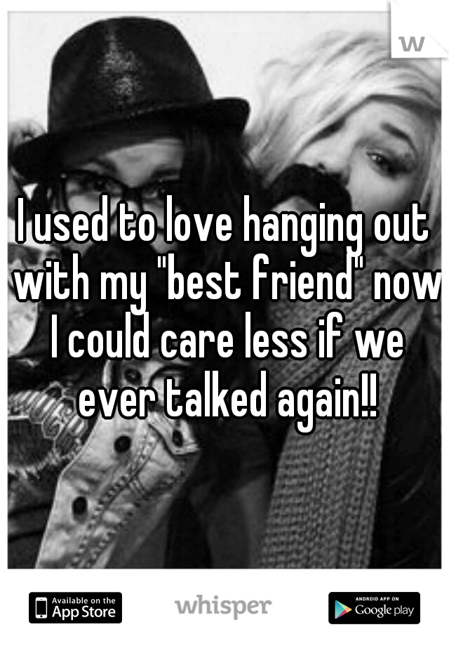 I used to love hanging out with my "best friend" now I could care less if we ever talked again!!