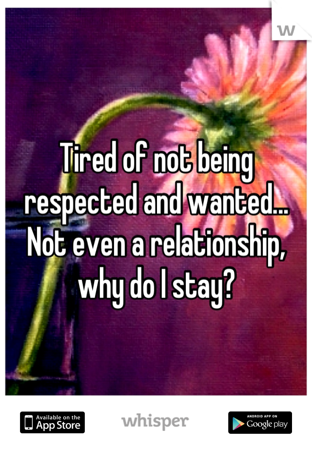 Tired of not being respected and wanted... Not even a relationship, why do I stay?