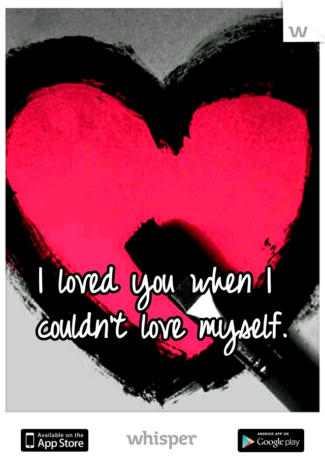I loved you when I couldn't love myself.
