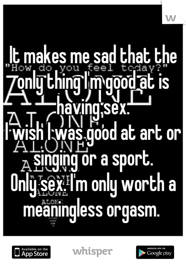 It makes me sad that the only thing I'm good at is having sex. 
I wish I was good at art or singing or a sport. 
Only sex. I'm only worth a meaningless orgasm. 