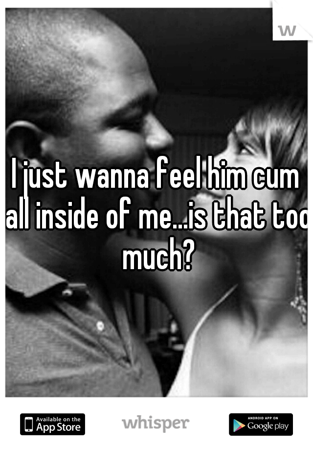 I just wanna feel him cum all inside of me...is that too much?