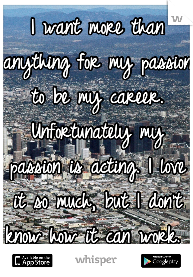 I want more than anything for my passion to be my career. Unfortunately my passion is acting. I love it so much, but I don't know how it can work. 