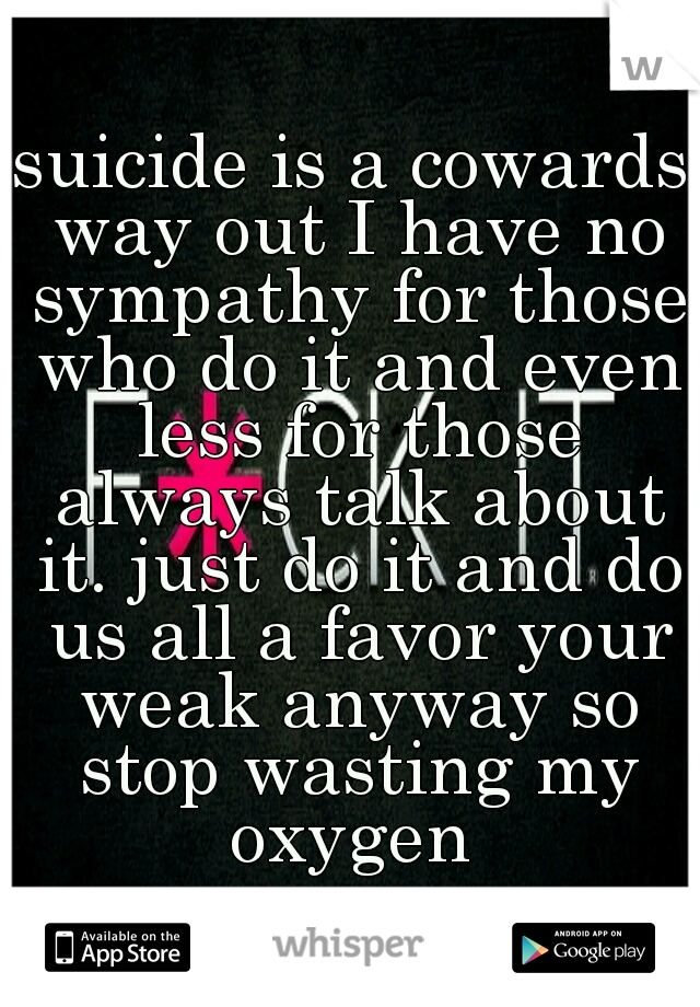 suicide is a cowards way out I have no sympathy for those who do it and even less for those always talk about it. just do it and do us all a favor your weak anyway so stop wasting my oxygen 