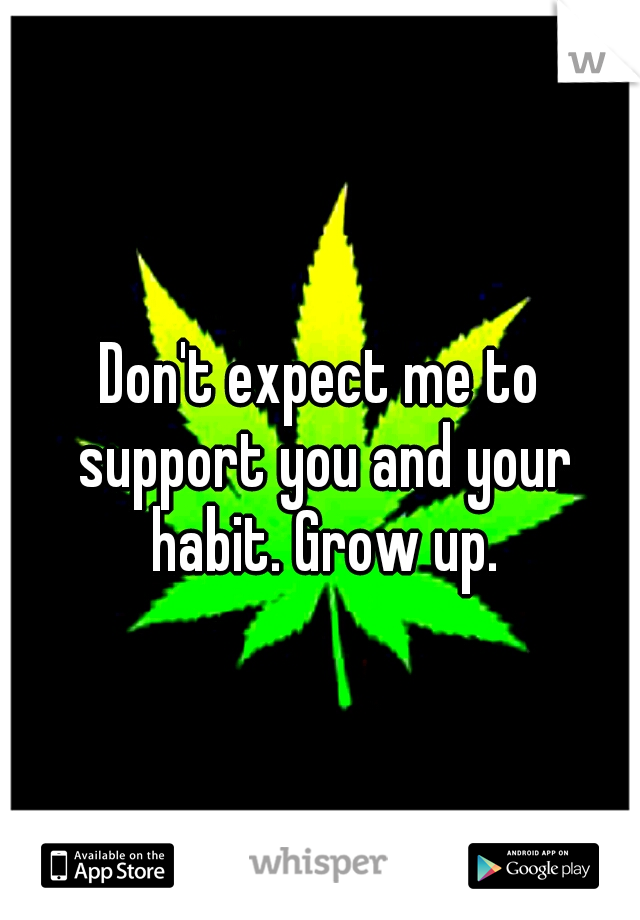 Don't expect me to support you and your habit. Grow up.
