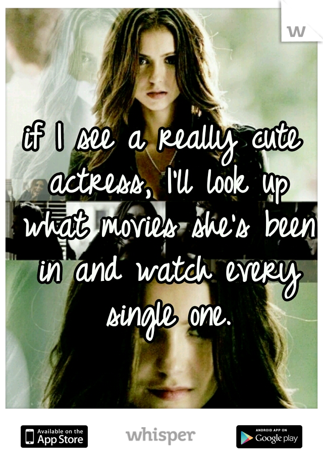 if I see a really cute actress, I'll look up what movies she's been in and watch every single one.