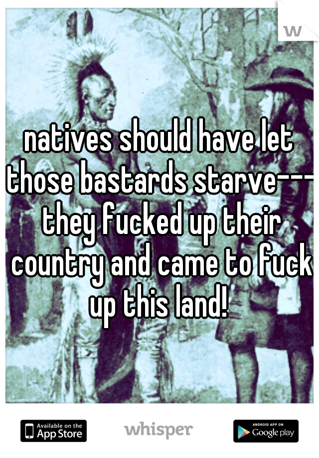 natives should have let those bastards starve--- they fucked up their country and came to fuck up this land! 