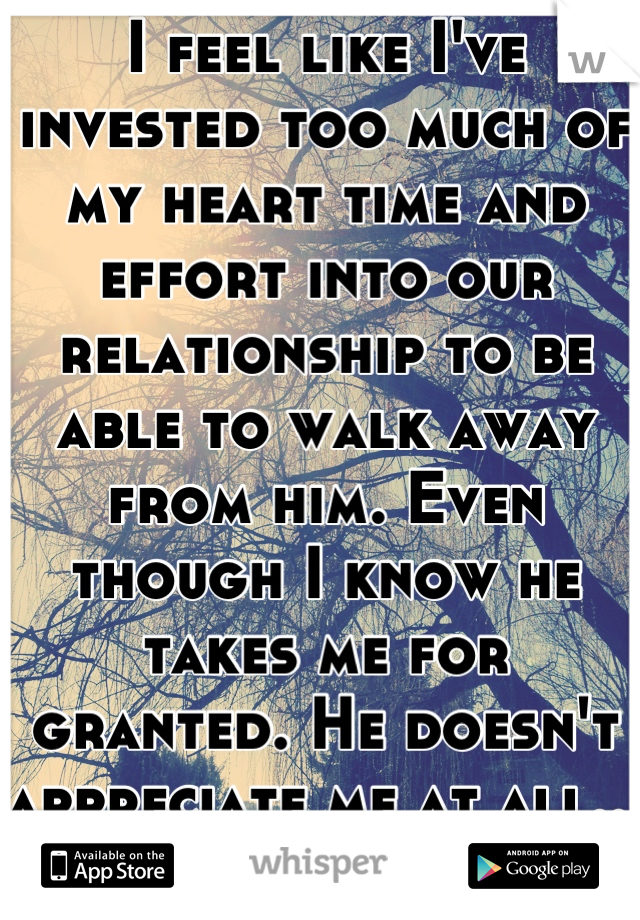 I feel like I've invested too much of my heart time and effort into our relationship to be able to walk away from him. Even though I know he takes me for granted. He doesn't appreciate me at all... </3