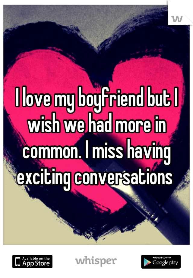 I love my boyfriend but I wish we had more in common. I miss having exciting conversations 
