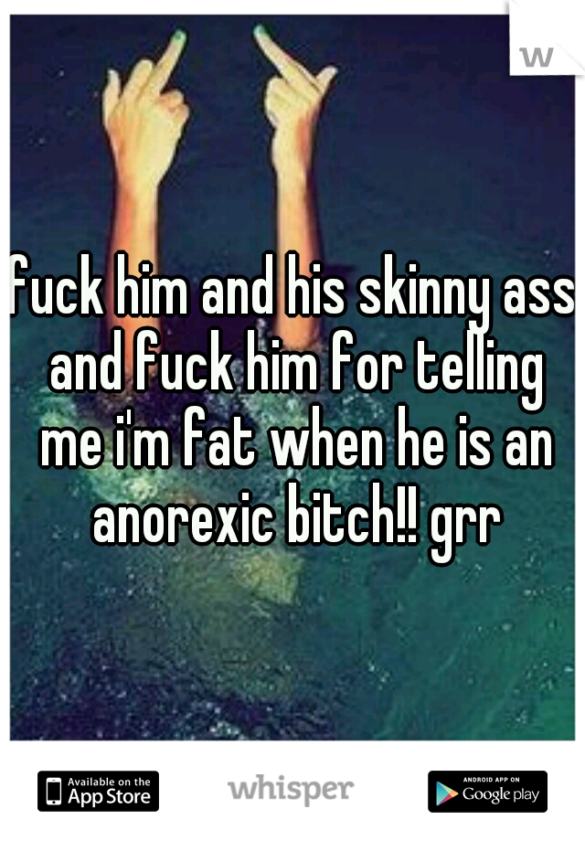 fuck him and his skinny ass and fuck him for telling me i'm fat when he is an anorexic bitch!! grr
