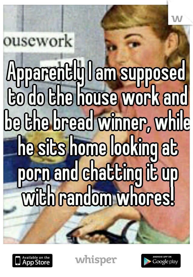 Apparently I am supposed to do the house work and be the bread winner, while he sits home looking at porn and chatting it up with random whores!