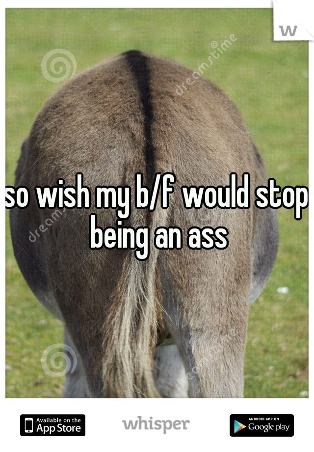 so wish my b/f would stop being an ass