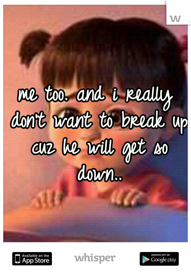 me too. and i really don't want to break up cuz he will get so down..