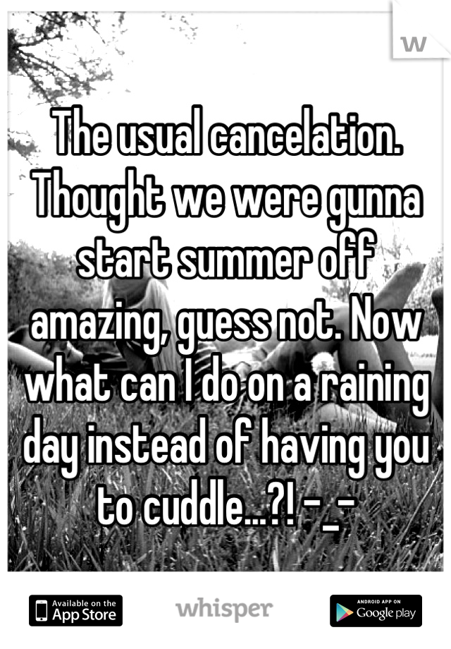 The usual cancelation. Thought we were gunna start summer off amazing, guess not. Now what can I do on a raining day instead of having you to cuddle...?! -_-