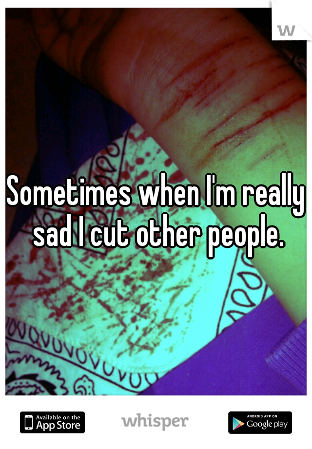 Sometimes when I'm really sad I cut other people.
