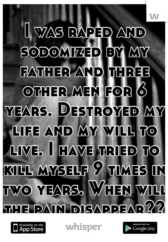 I was raped and sodomized by my father and three other men for 6 years. Destroyed my life and my will to live. I have tried to kill myself 9 times in two years. When will the pain disappear??
