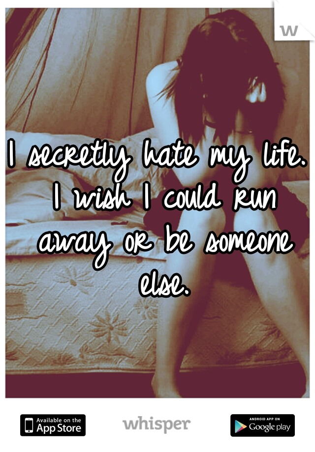 I secretly hate my life. I wish I could run away or be someone else.