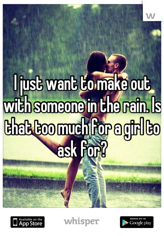 I just want to make out with someone in the rain. Is that too much for a girl to ask for?
