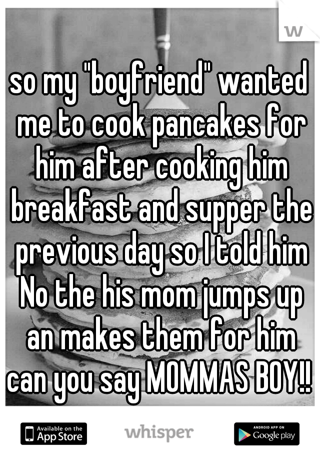 so my "boyfriend" wanted me to cook pancakes for him after cooking him breakfast and supper the previous day so I told him No the his mom jumps up an makes them for him can you say MOMMAS BOY!! 