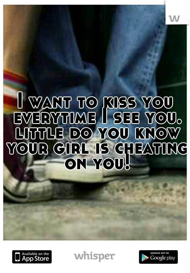 I want to kiss you everytime I see you. little do you know your girl is cheating on you!