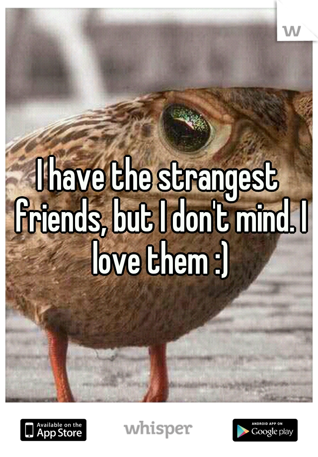 I have the strangest friends, but I don't mind. I love them :)