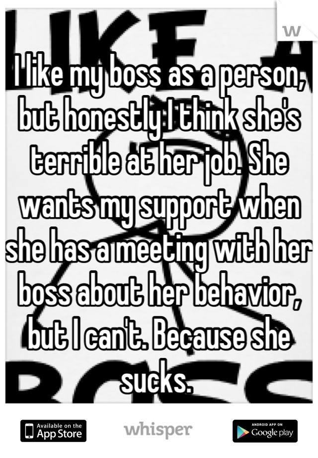 I like my boss as a person, but honestly I think she's terrible at her job. She wants my support when she has a meeting with her boss about her behavior, but I can't. Because she sucks. 