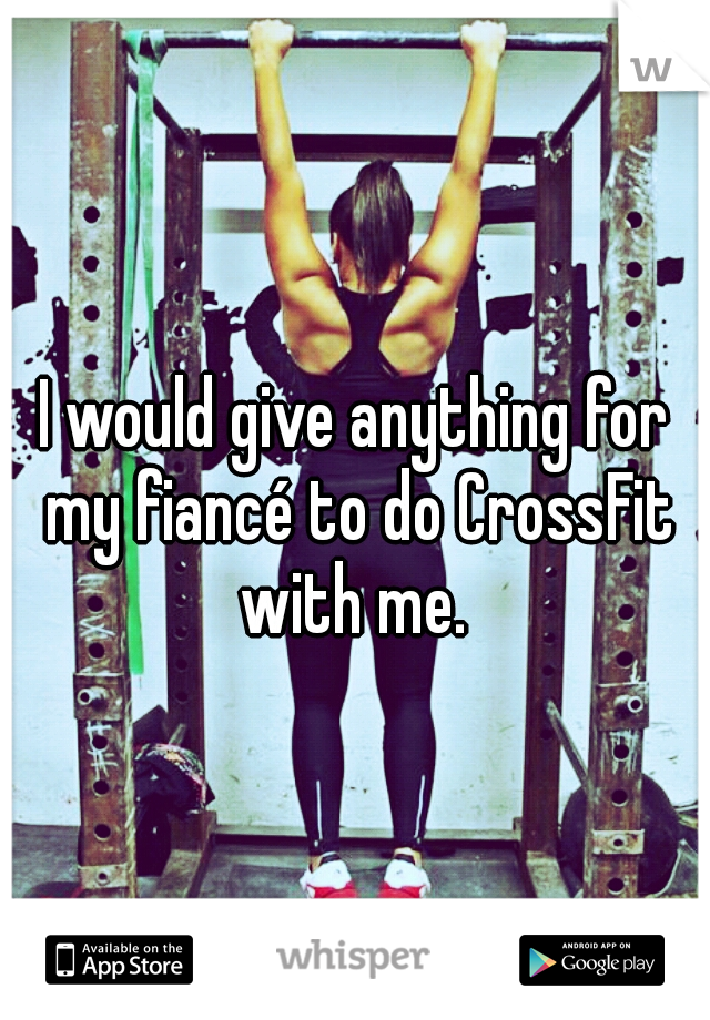 I would give anything for my fiancé to do CrossFit with me. 