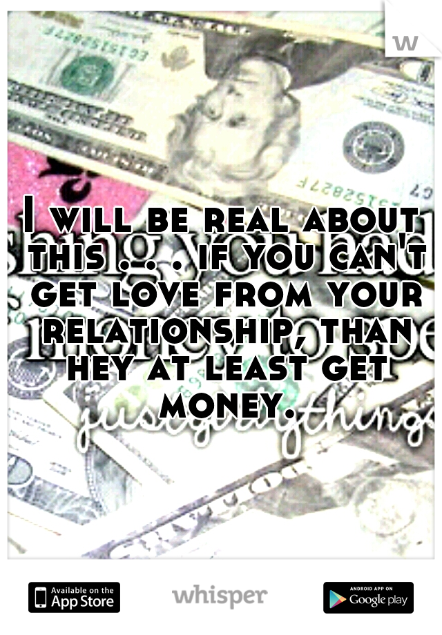 I will be real about this . . . if you can't get love from your relationship, than hey at least get money.