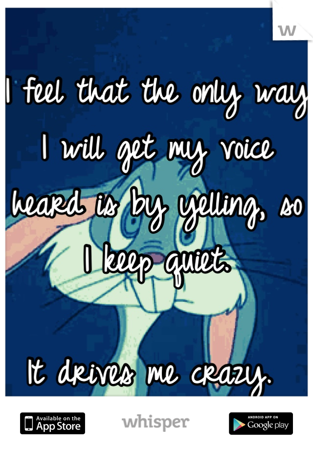 I feel that the only way I will get my voice heard is by yelling, so I keep quiet. 

It drives me crazy. 