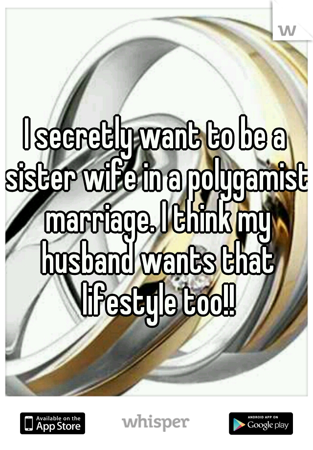 I secretly want to be a sister wife in a polygamist marriage. I think my husband wants that lifestyle too!!
