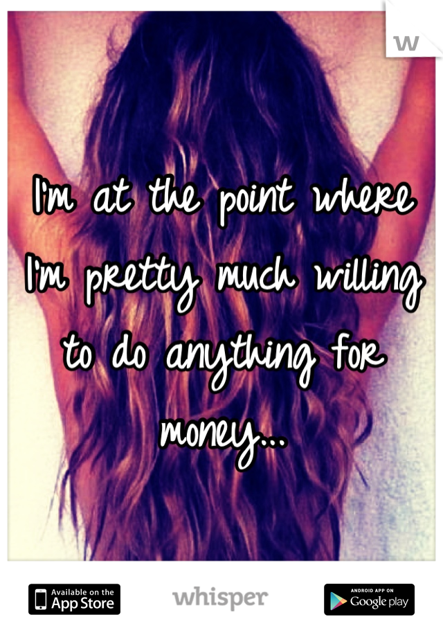 I'm at the point where I'm pretty much willing to do anything for money...