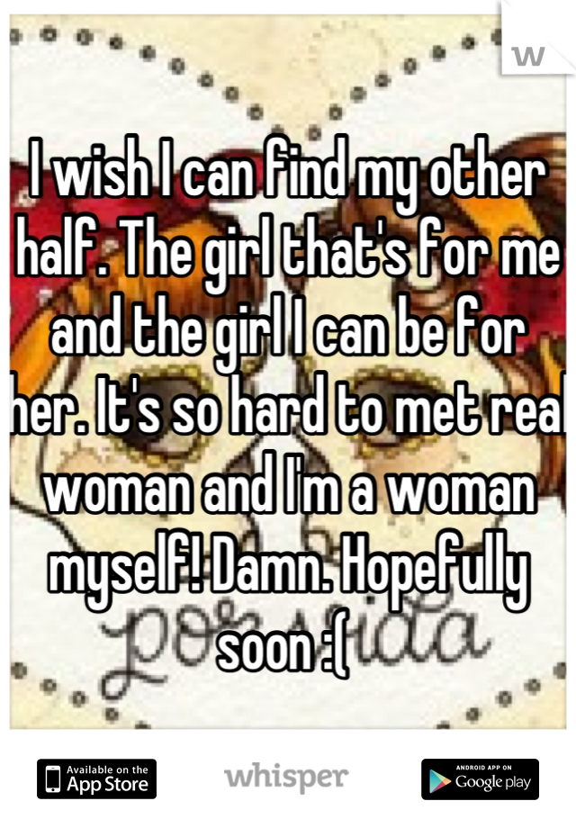 I wish I can find my other half. The girl that's for me and the girl I can be for her. It's so hard to met real woman and I'm a woman myself! Damn. Hopefully soon :( 