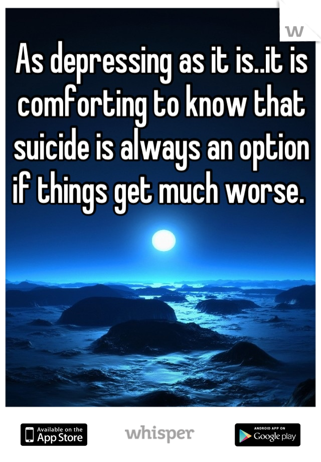 As depressing as it is..it is comforting to know that suicide is always an option if things get much worse. 