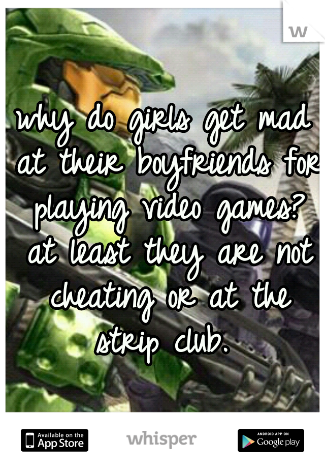 why do girls get mad at their boyfriends for playing video games? at least they are not cheating or at the strip club. 