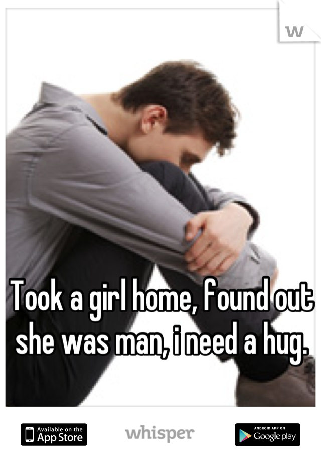Took a girl home, found out she was man, i need a hug.