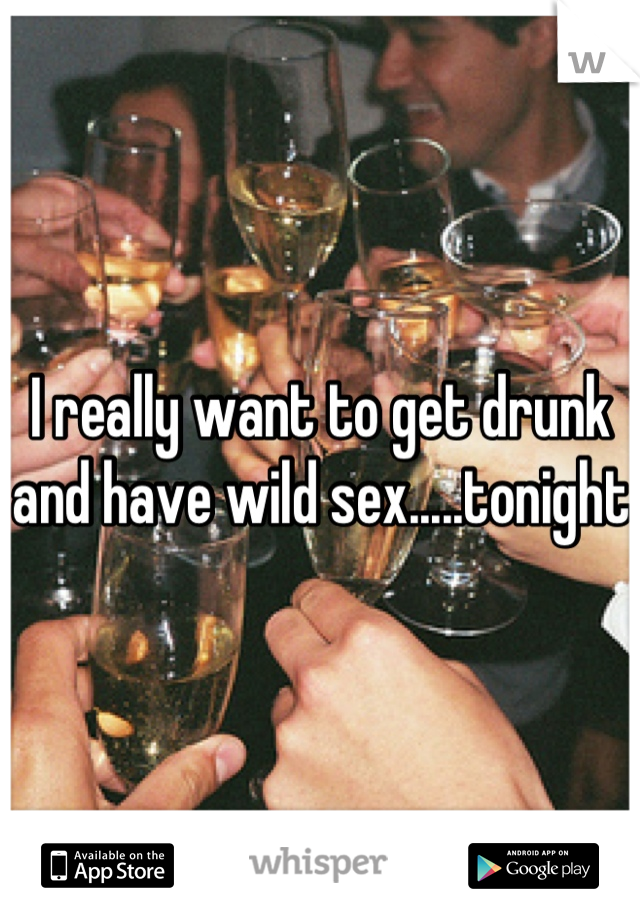 I really want to get drunk and have wild sex.....tonight