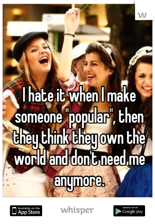 I hate it when I make someone "popular", then they think they own the world and don't need me anymore.